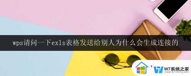 wps请问一下exls表格发送给别人为什么会生成连接的 wps表格为什么发送给别人会生成链接