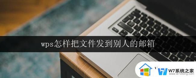 wps怎样把文件发到别人的邮箱 怎样在wps中将文件传送到别人的邮箱